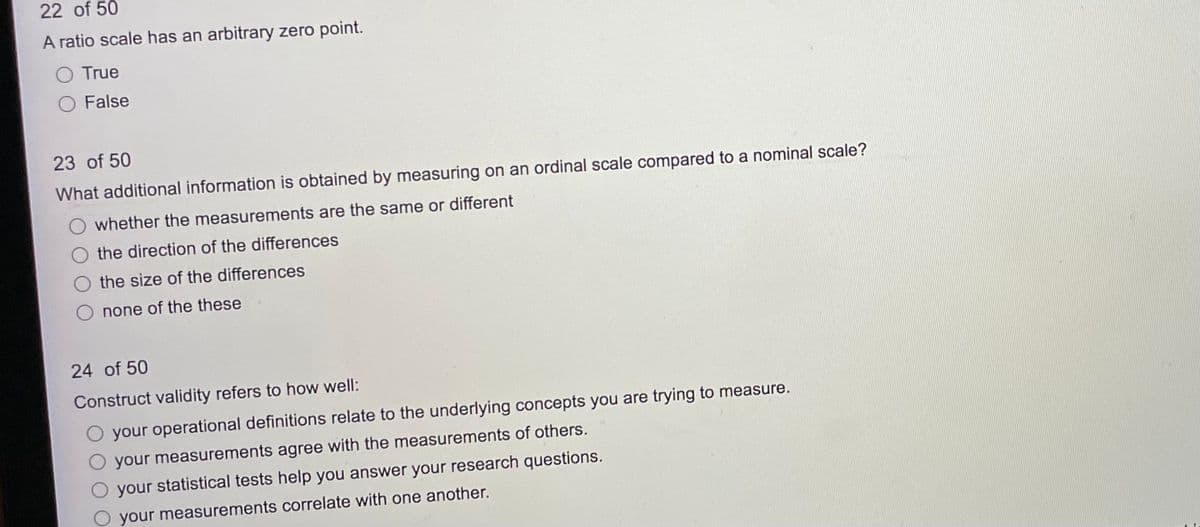 22 of 50
A ratio scale has an arbitrary zero point.
O True
False
23 of 50
What additional information is obtained by measuring on an ordinal scale compared to a nominal scale?
whether the measurements are the same or different
the direction of the differences
the size of the differences
O none of the these
24 of 50
Construct validity refers to how well:
O your operational definitions relate to the underlying concepts you are trying to measure.
your measurements agree with the measurements of others.
your statistical tests help you answer your research questions.
your measurements correlate with one another.
