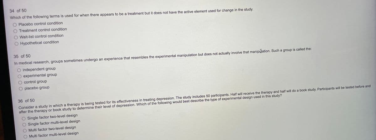 34 of 50
Which of the following terms is used for when there appears to be a treatment but it does not have the active element used for change in the study.
O Placebo control condition
O Treatment control condition
Wait-list control condition
O Hypothetical condition
35 of 50
In medical research, groups sometimes undergo an experience that resembles the experimental manipulation but does not actually involve that manipulation. Such a group is called the:
O independent group
O experimental group
O control group
O placebo group
36 of 50
Consider a study in which a therapy is being tested for its effectiveness in treating depression. The study includes 50 participants. Half will receive the therapy and half will do a book study. Participants will be tested before and
after the therapy or book study to determine their level of depression. Which of the following would best describe the type of experimental design used in this study?
Single factor two-level design
O Single factor multi-level design
Multi factor two-level design
Multi factor multi-level design
