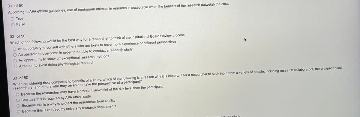 31 of 50
According to APA ethical guidelines, use of nonhuman animals in research is acceptable when the benefits of the research outweigh the costs.
O True
O False
32 of 50
Which of the following would be the best way for a researcher to think of the Institutional Board Review process.
An opportunity to consult with others who are likely to have more experience or different perspectives
O An obstacle to overcome in order to be able to conduct a research study
O An opportunity to show off exceptional research methods
A reason to avoid doing psychological research
33 of 50
When considering risks compared to benefits of a study, which of the following is a reason why it is important for a researcher to seek input from a variety of people, including research collaborators, more experienced
researchers, and others who may be able to take the perspective of a participant?
Because the researcher may have a different viewpoint of the risk level than the participant
Because this is required by APA ethics code
Because this is a way to protect the researcher from liability
Because this is required by university research departments
in the stuIdy.
