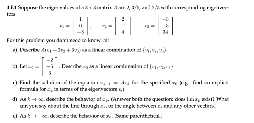 4.F.1 Suppose the eigenvalues of a 3 × 3 matrix A are 2, 3/5, and 2/5 with corresponding eigenvec-
tors
--E} --} --E}
1
2
vi =
v2 =
v3 =
34
For this problem you don't need to know A!!
a) Describe A(v1 + 2v2 + 3v3) as a linear combination of {v1, v2, V3}.
-2
b) Let æo =
-5 . Describe ro as a linear combination of {v1, v2, v3}.
3
c) Find the solution of the equation ¤k+1 = Axk for the specified xo (e.g. find an explicit
formula for æk in terms of the eigenvectors v;).
d) As k → 00, describe the behavior of æk. (Answer both the question: does lim x exist? What
can you say about the line through Tk, or the angle between rk and any other vectors.)
e) As k → -0, describe the behavior of ær. (Same parenthetical.)
