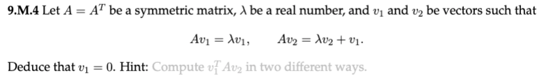 9.M.4 Let A = AT be a symmetric matrix, λ be a real number, and v₁ and v2 be vectors such that
Αυγ = λυ1,
Av₂: = λυγ + 01.
Deduce that v₁
=
0. Hint: Compute v Av₂ in two different ways.