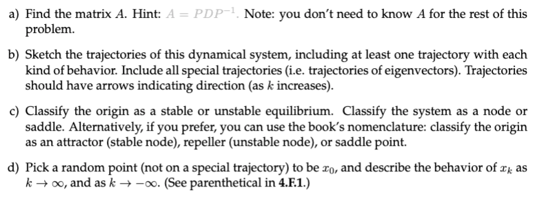 a) Find the matrix A. Hint: A = PDP !. Note: you don't need to know A for the rest of this
problem.
b) Sketch the trajectories of this dynamical system, including at least one trajectory with each
kind of behavior. Include all special trajectories (i.e. trajectories of eigenvectors). Trajectories
should have arrows indicating direction (as k increases).
c) Classify the origin as a stable or unstable equilibrium. Classify the system as a node or
saddle. Alternatively, if you prefer, you can use the book's nomenclature: classify the origin
as an attractor (stable node), repeller (unstable node), or saddle point.
d) Pick a random point (not on a special trajectory) to be ro, and describe the behavior of xk as
k → 00, and as k → -0o. (See parenthetical in 4.F.1.)
