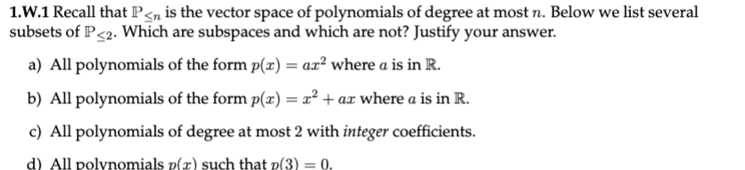 1.W.1 Recall that P<n is the vector space of polynomials of degree at most n. Below we list several
subsets of P<2. Which are subspaces and which are not? Justify your answer.
a) All polynomials of the form p(x) = ax² where a is in R.
b) All polynomials of the form p(x) = x² + ax where a is in R.
c) All polynomials of degree at most 2 with integer coefficients.
d) All polynomials p(x) such that p(3) = 0.
