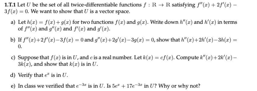 1.T.1 Let U be the set of all twice-differentiable functions f : R → R satisfying f"(x)+ 2f'(x) –
3f (x) = 0. We want to show that U is a vector space.
a) Let h(x) = f(x)+g(x) for two functions f(x) and g(x). Write down h"(x) and h'(x) in terms
of f"(x) and g"(x) and f'(x) and g' (x).
b) If f"(x)+2f'(x)-3f(x) = 0 and g" (x)+2g'(x)–3g(x) = 0, show that h" (x)+2h'(x)– 3h(x) =
0.
c) Suppose that f(x) is in U, and cis a real number. Let k(x) = cf(x). Compute k"(x)+2k' (x)–
3k(x), and show that k(x) is in U.
d) Verify that e² is in U.
e) In class we verified that e-3z is in U. Is 5e² + 17e-3 in U? Why or why not?
