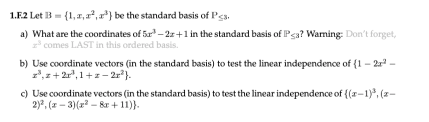 1.F.2 Let B = {1, r, x², x³} be the standard basis of P<3.
a) What are the coordinates of 52³ – 2x+1 in the standard basis of P<3? Warning: Don't forget,
2³ comes LAST in this ordered basis.
b) Use coordinate vectors (in the standard basis) to test the linear independence of {1 – 2x² –
23, r + 2a°, 1 + x – 2x²}.
c) Use coordinate vectors (in the standard basis) to test the linear independence of {(r-1)³, (x–
2)2, (x – 3)(x² – 8x + 11)}.
