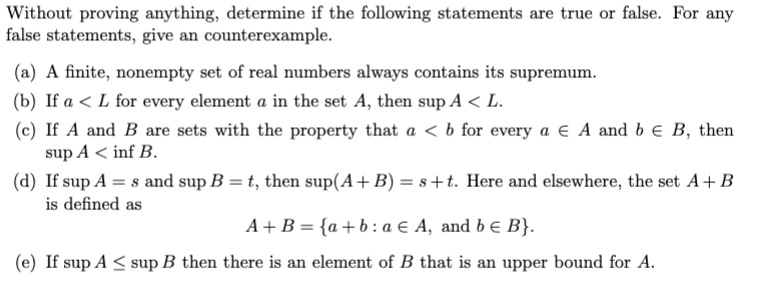 Without proving anything, determine if the following statements are true or false. For any
false statements, give an counterexample.
(a) A finite, nonempty set of real numbers always contains its supremum.
(b) If a < L for every element a in the set A, then sup A < L.
(c) If A and B are sets with the property that a < b for every a E A and b e B, then
sup A < inf B.
(d) If sup A = s and sup B = t, then sup(A+ B) = s+t. Here and elsewhere, the set A+B
is defined as
A+B = {a+b:a € A, and b e B}.
(e) If sup A < sup B then there is an element of B that is an upper bound for A.
