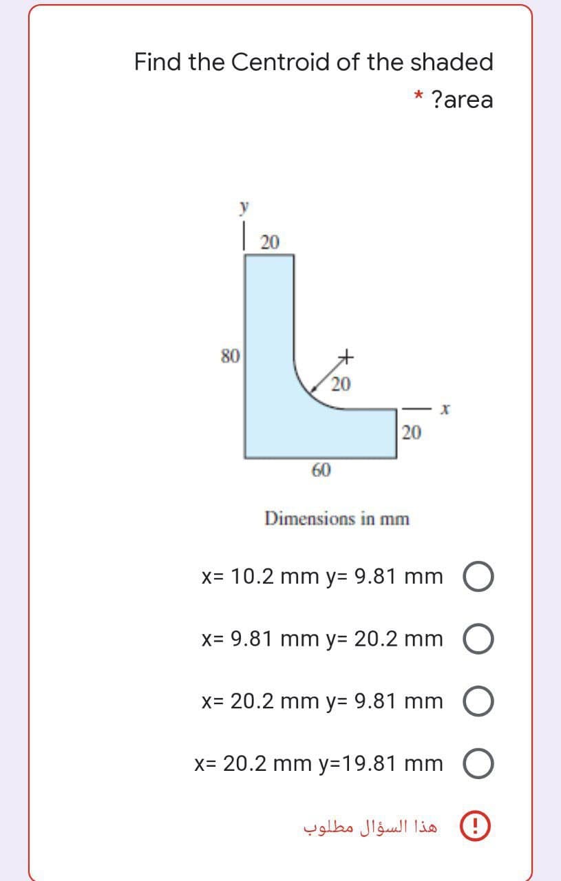 Find the Centroid of the shaded
* ?area
20
80
20
20
60
Dimensions in mm
x= 10.2 mm y= 9.81 mm
X= 9.81 mm y= 20.2 mm O
X= 20.2 mm y= 9.81 mm
X= 20.2 mm y3D19.81 mm O
هذا السؤال مطلوب
