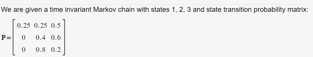 We are given a time invariant Markov chain with states 1, 2, 3 and state transition probability matrix:
0.25 0.25 0.5
0.4 0.6
0.8 0.2
P= 0
0