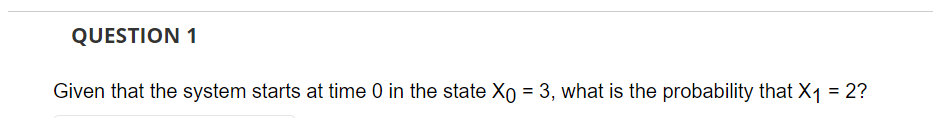 QUESTION 1
Given that the system starts at time 0 in the state Xo = 3, what is the probability that X₁ = 2?