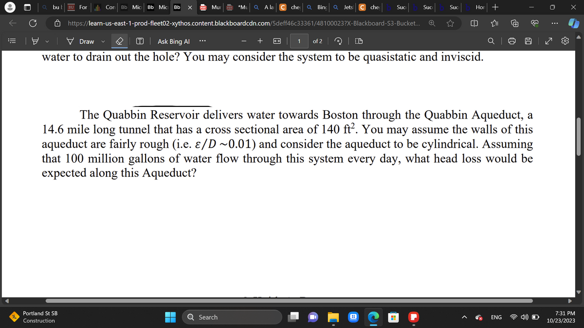 =
0
bu b BU For l. Con Bb Mic Bb Mic Bb X
Mur
Portland St SB
Construction
*Mu Q A la
▬▬
https://learn-us-east-1-prod-fleet02-xythos.content.blackboardcdn.com/5deff46c33361/48100023?X-Blackboard-S3-Bucket...
che Q Bing Q Jets C che
Search
+
Draw
T Ask Bing Al
| CD
water to drain out the hole? You may consider the system to be quasistatic and inviscid.
1 of 2
Suc
::
Suc
H
Suc
Hor +
The Quabbin Reservoir delivers water towards Boston through the Quabbin Aqueduct, a
14.6 mile long tunnel that has a cross sectional area of 140 ft². You may assume the walls of this
aqueduct are fairly rough (i.e. e/D~0.01) and consider the aqueduct to be cylindrical. Assuming
that 100 million gallons of water flow through this system every day, what head loss would be
expected along this Aqueduct?
@
ENG
T
60
33
⠀
s
x
7:31 PM
10/23/2023