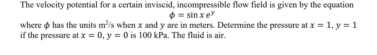 The velocity potential for a certain inviscid, incompressible flow field is given by the equation
Ф = sin x eᎩ
where has the units m²/s when x and y are in meters. Determine the pressure at x = 1, y = 1
if the pressure at x = 0, y = 0 is 100 kPa. The fluid is air.