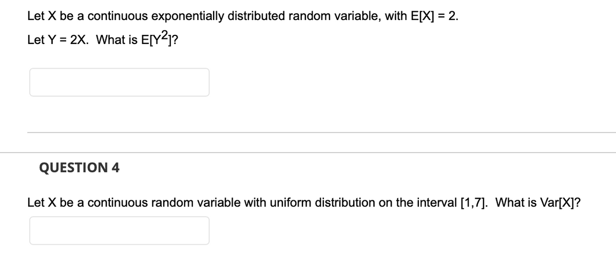 Let X be a continuous exponentially distributed random variable, with E[X] = 2.
Let Y = 2X. What is E[Y²]?
QUESTION 4
Let X be a continuous random variable with uniform distribution on the interval [1,7]. What is Var[X]?