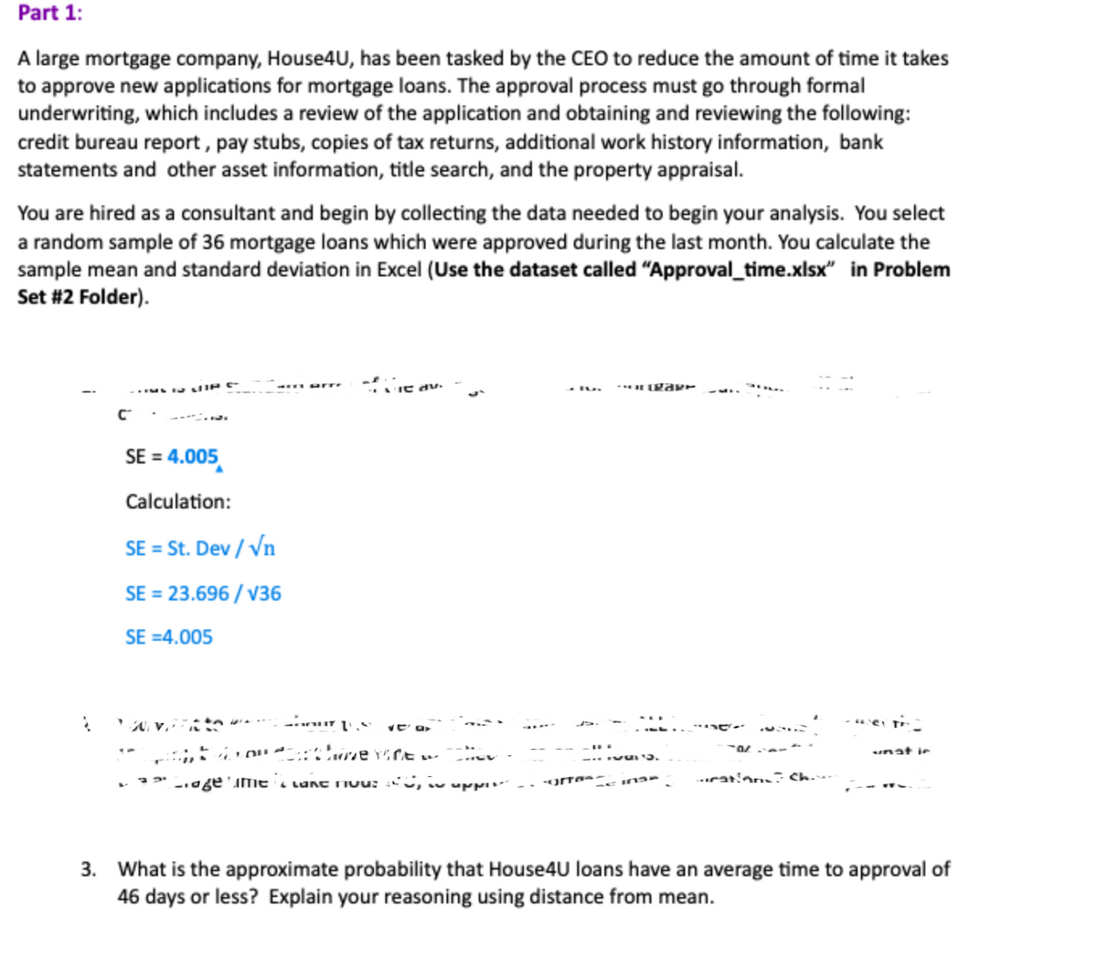 Part 1:
A large mortgage company, House4U, has been tasked by the CEO to reduce the amount of time it takes
to approve new applications for mortgage loans. The approval process must go through formal
underwriting, which includes a review of the application and obtaining and reviewing the following:
credit bureau report, pay stubs, copies of tax returns, additional work history information, bank
statements and other asset information, title search, and the property appraisal.
You are hired as a consultant and begin by collecting the data needed to begin your analysis. You select
a random sample of 36 mortgage loans which were approved during the last month. You calculate the
sample mean and standard deviation in Excel (Use the dataset called "Approval_time.xlsx" in Problem
Set #2 Folder).
2
C
IN VIP
SE = 4.005
Calculation:
SE = St. Dev / √n
SE = 23.696/V36
SE =4.005
of edu.
vo
our 1.8 Va
time tine.
Crage me and mouse, i uppies
-gre
-Contrary
557
SE INS
-O
rations Cha
unat in
3. What is the approximate probability that House4U loans have an average time to approval of
46 days or less? Explain your reasoning using distance from mean.