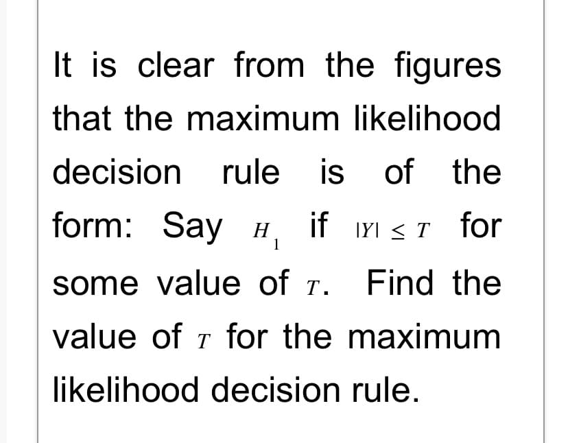 It is clear from the figures
that the maximum likelihood
decision rule is of the
Y≤ T for
X
form: Say H₁ if
1
some value of T.
Find the
value of T for the maximum
likelihood decision rule.