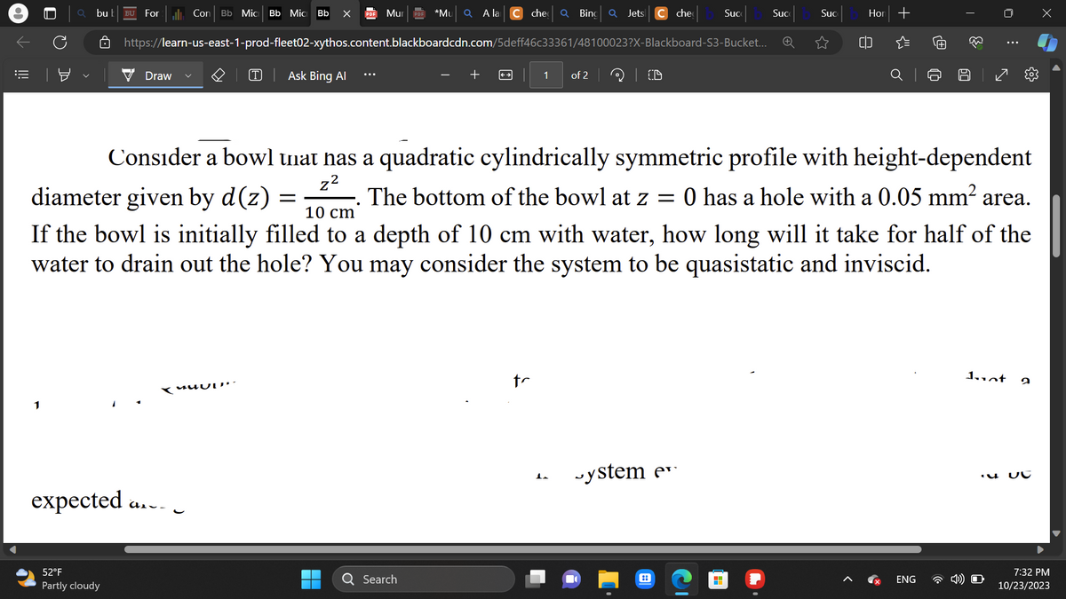 =
0
1
bu b BU
For l. Con Bb Mic Bb Mic Bb X
52°F
Partly cloudy
Draw
expected a...
Ask Bing Al
UUD
Mur
https://learn-us-east-1-prod-fleet02-xythos.content.blackboardcdn.com/5deff46c33361/48100023?X-Blackboard-S3-Bucket...
=
▬▬
*Mu Q A la
Search
che Q Bing
+
1
tr
Q
of 2
1.
Jets C che
| CD
Consider a bowl that has a quadratic cylindrically symmetric profile with height-dependent
z²
diameter given by d(z)
10 cm
The bottom of the bowl at z = 0 has a hole with a 0.05 mm² area.
If the bowl is initially filled to a depth of 10 cm with water, how long will it take for half of the
water to drain out the hole? You may consider the system to be quasistatic and inviscid.
ystem e
Suc
::
H
Suc
Suc
Hor
+
@
ENG
T
60
s
Juot
2
UC
x
7:32 PM
10/23/2023
