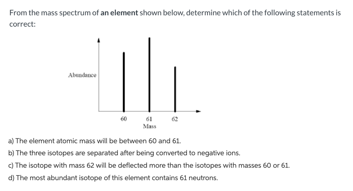 From the mass spectrum of an element shown below, determine which of the following statements is
correct:
Abundance
60
61
Mass
62
a) The element atomic mass will be between 60 and 61.
b) The three isotopes are separated after being converted to negative ions.
c) The isotope with mass 62 will be deflected more than the isotopes with masses 60 or 61.
d) The most abundant isotope of this element contains 61 neutrons.