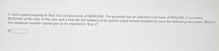 C sold capital property in Year 1 for net proceeds of $200,000. The property has an adjusted cost base of $40,000. C received
$120,000 at the time of the sale and a note for the balance to be paid in equal annual instalments over the following two years. What is
the minimum taxable capital gain to be reported in Year 2?