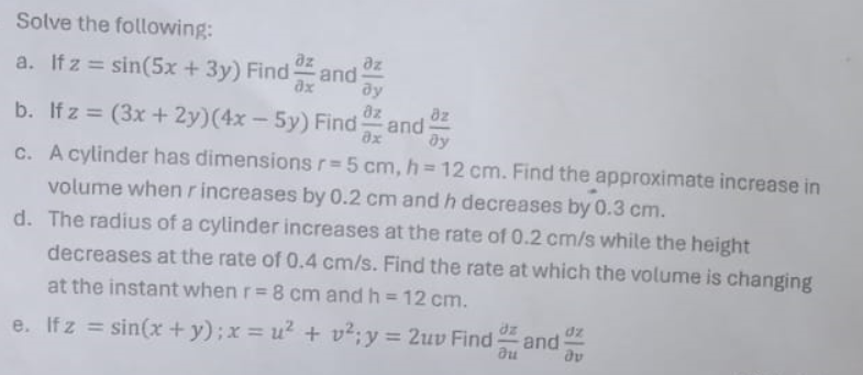 Solve the following:
a. If z = sin(5x + 3y) Find and
dx
dz
ду
b. If z=(3x+2y) (4x-5y) Find Oz
dz
and
8x by
c. A cylinder has dimensions r=5 cm, h=12 cm. Find the approximate increase in
volume when r increases by 0.2 cm and h decreases by 0.3 cm.
d. The radius of a cylinder increases at the rate of 0.2 cm/s while the height
decreases at the rate of 0.4 cm/s. Find the rate at which the volume is changing
at the instant when r = 8 cm and h = 12 cm.
e. If z=sin(x + y); x = u² + v²; y = 2uv Find
dz
and
อน
av