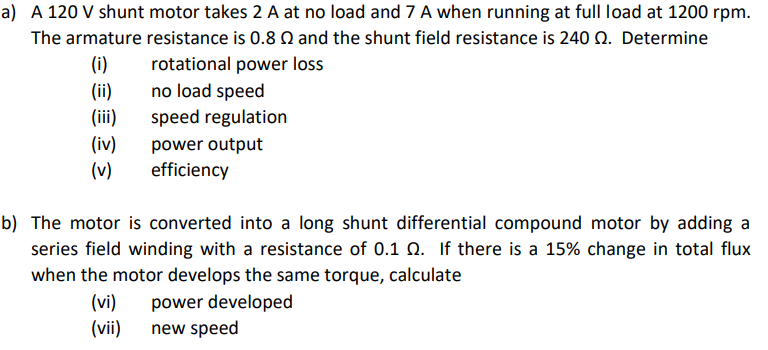 a) A 120 V shunt motor takes 2 A at no load and 7 A when running at full load at 1200 rpm.
The armature resistance is 0.8 Q and the shunt field resistance is 240 Q. Determine
(i)
rotational power loss
no load speed
(ii)
(iii)
speed regulation
(iv)
(v)
power output
efficiency
b) The motor is converted into a long shunt differential compound motor by adding a
series field winding with a resistance of 0.1 Q. If there is a 15% change in total flux
when the motor develops the same torque, calculate
power developed
(vi)
(vii)
new speed