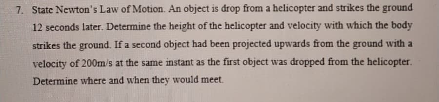 7. State Newton's Law of Motion. An object is drop from a helicopter and strikes the ground
12 seconds later. Determine the height of the helicopter and velocity with which the body
strikes the ground. If a second object had been projected upwards from the ground with a
velocity of 200m/s at the same instant as the first object was dropped from the helicopter.
Determine where and when they would meet.