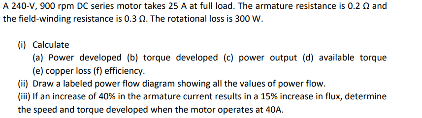 A 240-V, 900 rpm DC series motor takes 25 A at full load. The armature resistance is 0.2 Q and
the field-winding resistance is 0.3 2. The rotational loss is 300 W.
(i) Calculate
(a) Power developed (b) torque developed (c) power output (d) available torque
(e) copper loss (f) efficiency.
(ii) Draw a labeled power flow diagram showing all the values of power flow.
(iii) If an increase of 40% in the armature current results in a 15% increase in flux, determine
the speed and torque developed when the motor operates at 40A.