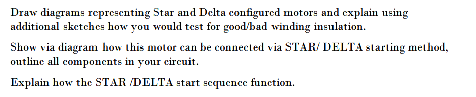 Draw diagrams representing Star and Delta configured motors and explain using
additional sketches how you would test for good/bad winding insulation.
Show via diagram how this motor can be connected via STAR/ DELTA starting method,
outline all components in your circuit.
Explain how the STAR /DELTA start sequence function.