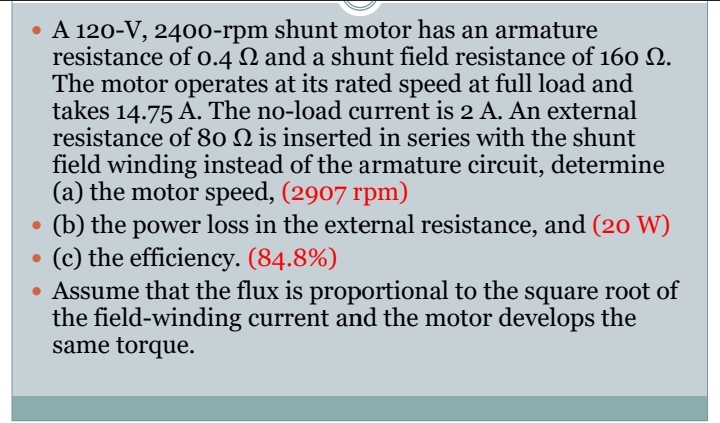 • A 120-V, 2400-rpm shunt motor has an armature
resistance of 0.4 2 and a shunt field resistance of 160 2.
The motor operates at its rated speed at full load and
takes 14.75 A. The no-load current is 2 A. An external
resistance of 80 Q is inserted in series with the shunt
field winding instead of the armature circuit, determine
(a) the motor speed, (2907 rpm)
(b) the power loss in the external resistance, and (20 W)
(c) the efficiency. (84.8%)
• Assume that the flux is proportional to the square root of
the field-winding current and the motor develops the
same torque.