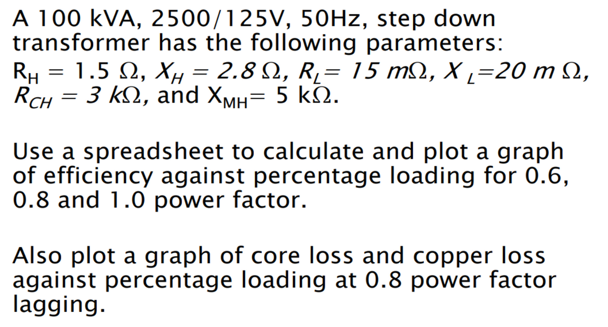 A 100 KVA, 2500/125V, 50Hz, step down
transformer has the following parameters:
RH = 1.5 Ω, XH = 2.8 Ω, R = 15 mΩ, Χι=20 m Ω,
ΧΗ
R₁=
RCH = 3 kn, and XMH= 5 KQ.
Use a spreadsheet to calculate and plot a graph
of efficiency against percentage loading for 0.6,
0.8 and 1.0 power factor.
Also plot a graph of core loss and copper loss
against percentage loading at 0.8 power factor
lagging.