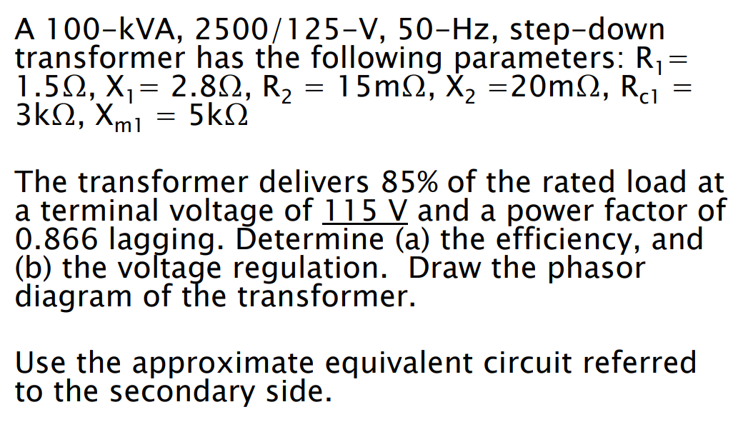 A 100-KVA, 2500/125-V, 50-Hz, step-down
transformer has the following parameters: R₁ =
1.5Ω, Χ= 2.8Ω, R2 = 15mΩ, X, =20mΩ, Rai
3ΚΩ, Xmi
5ΚΩ
=
The transformer delivers 85% of the rated load at
a terminal voltage of 115 V and a power factor of
0.866 lagging. Ďetermine (a) the efficiency, and
(b) the voltage regulation. Draw the phasor
diagram of the transformer.
Use the approximate equivalent circuit referred
to the secondary side.