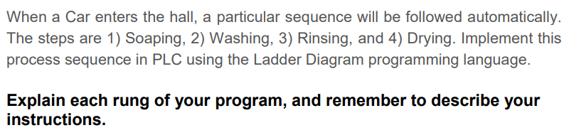 When a Car enters the hall, a particular sequence will be followed automatically.
The steps are 1) Soaping, 2) Washing, 3) Rinsing, and 4) Drying. Implement this
process sequence in PLC using the Ladder Diagram programming language.
Explain each rung of your program, and remember to describe your
instructions.