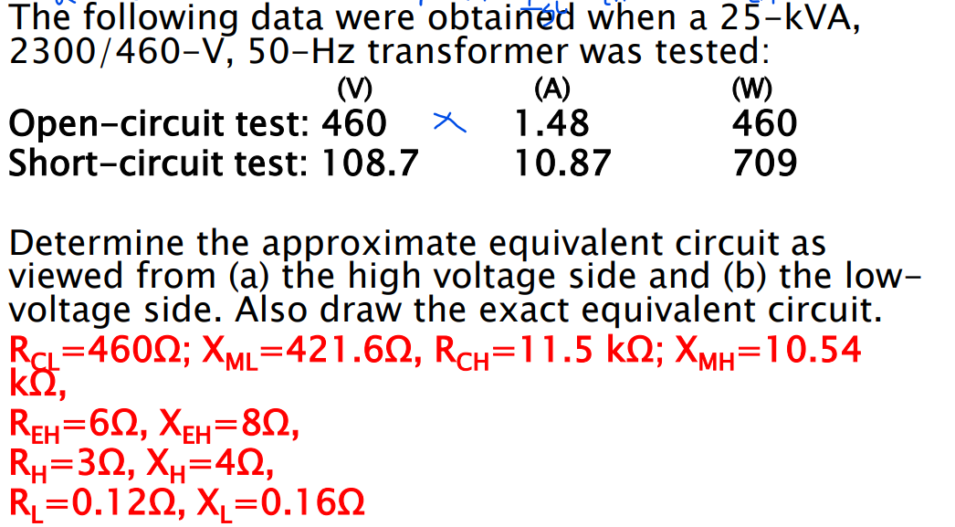 The following data were obtained when a 25-kVA,
2300/460-V, 50-Hz transformer was tested:
(V)
test: 460
Open-circuit
Short-circuit test: 108.7
(A)
1.48
10.87
(W)
460
709
Determine the approximate equivalent circuit as
viewed from (a) the high voltage side and (b) the low-
voltage side. Also draw the exact equivalent circuit.
RCL=46002; XML=421.602, RCH-11.5 KQ; XMH=10.54
ΚΩ,
REH=62, XEH=80,
Rh=3, Xu=4,
R₁ 0.120, X₁=0.1602