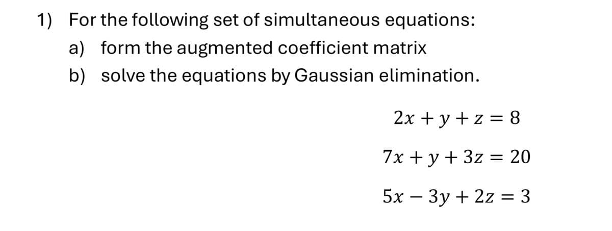 1) For the following set of simultaneous equations:
a) form the augmented coefficient matrix
b) solve the equations by Gaussian elimination.
2x + y + z = 8
7x+y+3z = 20
5x-3y+2z = 3