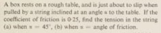 A box rests on a rough table, and is just about to slip when
pulled by a string inclined at an angle to the table. If the
coefficient of friction is 0-25, find the tension in the string
(a) when=45, (b) when a angle of friction.