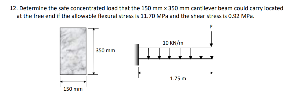 12. Determine the safe concentrated load that the 150 mm x 350 mm cantilever beam could carry located
at the free end if the allowable flexural stress is 11.70 MPa and the shear stress is 0.92 MPa.
P
10 KN/m
350 mm
150 mm
1.75 m