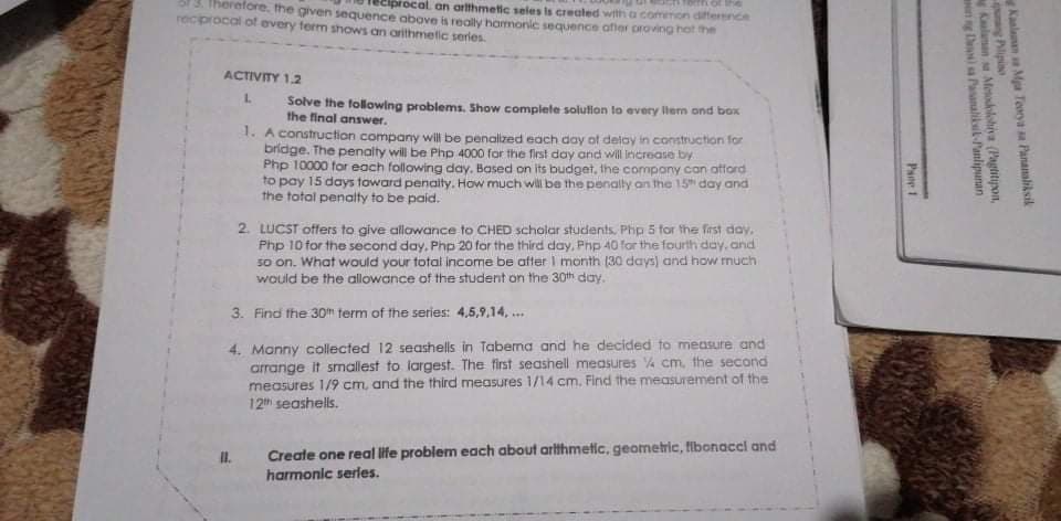 13. Therefore. the given sequence above is realy harmonic sequence afier proving hot the
procal an artthmetic seles is created with a common difference
GUE JO U
recprocal of every term shows an arithmetic series.
ACTIVITY 1.2
1.
Solve the following problems. Show complete solution to every llem ond box
the final answer.
1. A construction company will be penallzed each day of delay in construction for
bridge. The penalty will be Php 4000 for the first day and will increase by
Php 10000 for each following day. Based on its budget, the compony con ottord
to pay 15 days toward penally. How much will be the penally an the 15 day and
the total penalty to be paid.
2. LUCST offers to give allawance to CHED scholar students. Phip 5 for the frst doy.
Php 10 for the second day, Php 20 for the third day, Php 40 for the fourth day, and
so on. What would your total income be after I month (30 days) and how rnuch
would be the allowance of the student on the 30th day.
3. Find the 30h term of the series: 4,5,9,14, ..
4. Manny collected 12 seashells in Tabena and he decided to measure and
arrange it smallest to largest. The first seashell measures 4 cm, the second
measures 1/9 cm, and the third measures 1/14 cm. Find the measurement of the
12 seashells.
Create one real life problem each about arthmetic, geometric, fibonacel and
harmonic series.
II.
Kaalaman Mga Teorya sa Pananaliksik
png Plipio
Kalanan s Meadolohia (Pagtitijpon,
ng D a Pasanalikl-Panlipunan
Pane 1
