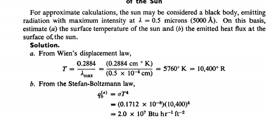 For approximate calculations, the sun may be considered a black body, emitting
radiation with maximum intensity at 1 = 0.5 microns (5000 Â). On this basis,
estimate (a) the surface temperature of the sun and (b) the emitted heat flux at the
surface of the sun.
Solution.
a. From Wien's displacement law,
0.2884 (0.2884 cm ° K)
T =
Amax
= 5760° K = 10,400° R
(0.5 x 104 cm)
b. From the Stefan-Boltzmann law,
- (0.1712 x 10-8)(10,400)ª
= 2.0 x 10' Btu hr" ft-2
