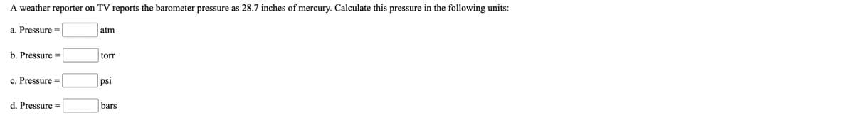 ## Barometric Pressure Conversion Exercise

A weather reporter on TV reports the barometer pressure as 28.7 inches of mercury. Calculate this pressure in the following units:

a. Pressure = ______ atm

b. Pressure = ______ torr

c. Pressure = ______ psi

d. Pressure = ______ bars

---

To complete this exercise, students will need to use the appropriate conversion factors to convert the given pressure from inches of mercury (inHg) to atmospheres (atm), torr, pounds per square inch (psi), and bars. The conversion factors are as follows:

- **1 atm = 29.92 inches of mercury**
- **1 atm = 760 torr**
- **1 atm = 14.696 psi**
- **1 atm = 1.01325 bar**

Use these factors to find the values in each unit.