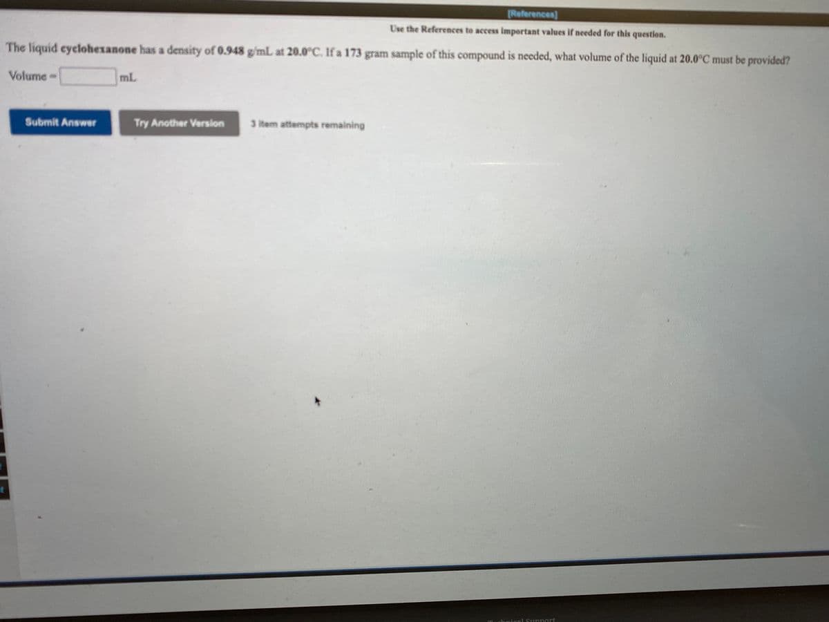 [References)
Use the References to access important values if needed for this question.
The liquid eyclohexanone has a density of 0.948 g/mL at 20.0°C. If a 173
gram sample of this compound is needed, what volume of the liquid at 20.0°C must be provided?
Volume=
mL
Submit Answer
Try Another Version
3 item attempts remaining
hnical Sunnortf

