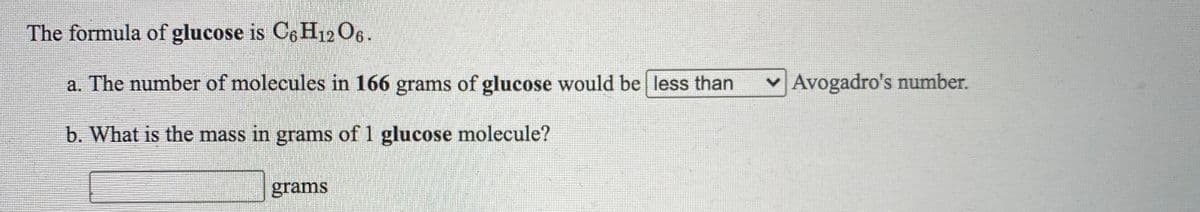 The formula of glucose is Ce Hi12O6.
a. The number of molecules in 166 grams of glucose would be less than
Avogadro's number.
b. What is the mass in grams of 1 glucose molecule?
grams
