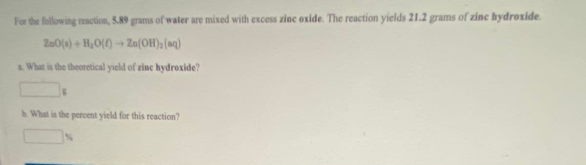 For the following reaction, 5.89 grams of water are mixed with excess zinc oxide. The reaction yields 21.2 grams of zinc hydroxide.
Zu0(s) + H,0()→ Zn(OH) (aq)
a. What is the theoretical yield of zine hydroxide?
b. What is the percent yield for this reaction?
