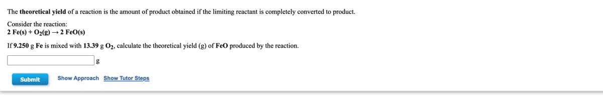 **Theoretical Yield Calculation for a Given Reaction**

*Educational Content for Chemistry Students*

---

**Theoretical Yield: Definition and Calculation**

The theoretical yield of a reaction is defined as the amount of product that would be obtained if the limiting reactant is completely converted to product. It is an important concept in stoichiometry and helps in understanding the efficiency of chemical reactions.

**Example Reaction**

Consider the following chemical reaction:

\[ 2 \text{Fe}(s) + \text{O}_2(g) \rightarrow 2 \text{FeO}(s) \]

In this reaction, iron (Fe) reacts with oxygen (O₂) to produce iron(II) oxide (FeO).

**Problem Statement**

If 9.250 g of iron (Fe) is mixed with 13.39 g of oxygen (O₂), calculate the theoretical yield (in grams) of iron(II) oxide (FeO) produced by the reaction.

---

**Input Field and Calculation Tools**

There is an empty input box where you can enter your calculated value for the theoretical yield of FeO.

\[ \text{Theoretical Yield: } \_\_\_\_\ g \]

- **Submit Button**: After entering your calculated theoretical yield, you can click the "Submit" button to check your answer.
- **Show Approach**: This button can be clicked to view the step-by-step approach to solve the problem.
- **Show Tutor Steps**: This button provides a detailed explanation of the solution, aiding those who need extra help in understanding the concept.

---

*Note:* The theoretical yield is always calculated assuming that there are no losses in the process and that the reaction goes to completion with 100% efficiency. This value is an ideal maximum amount of product that could be produced from the given quantities of reactants.

