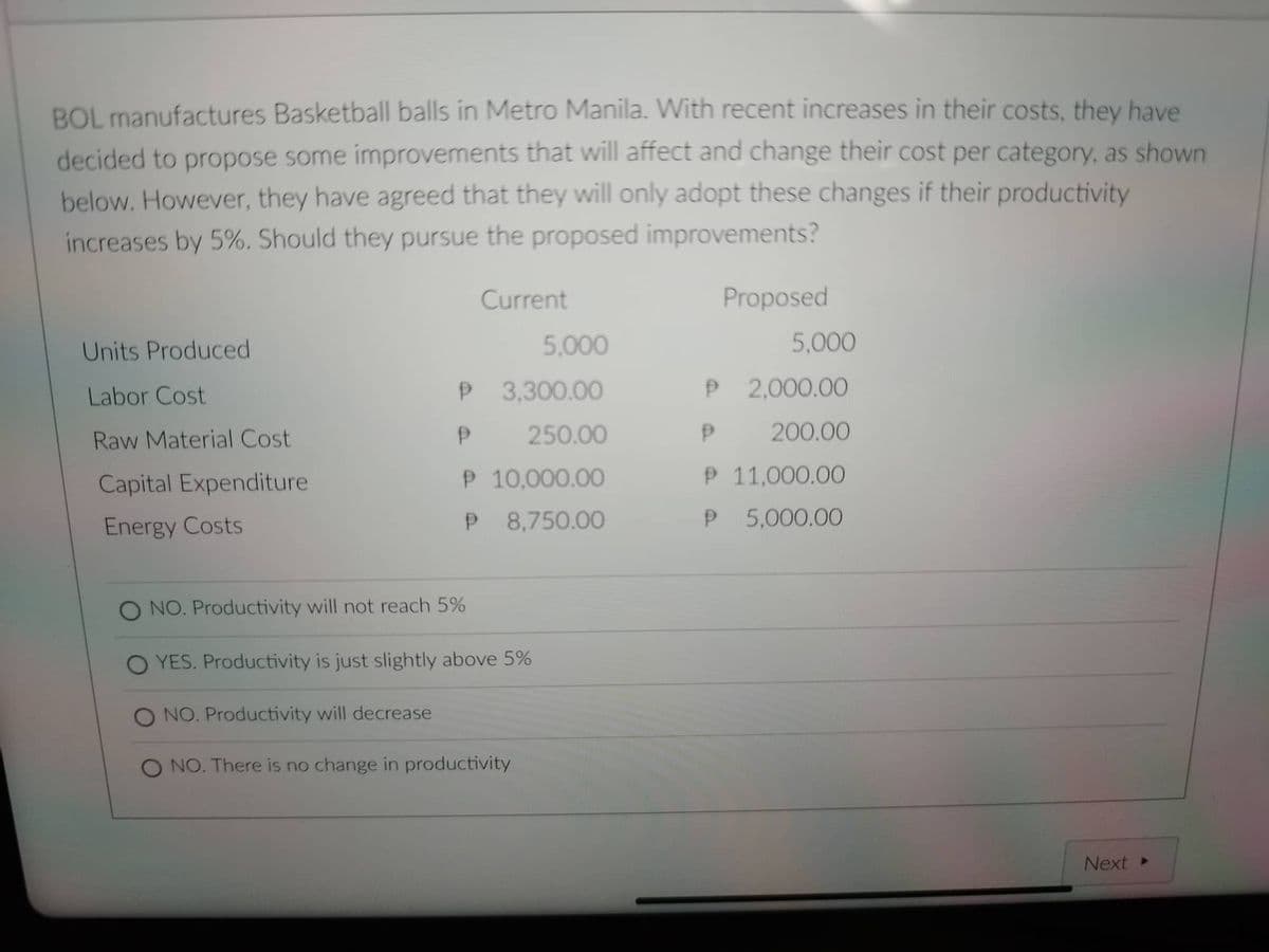 BOL manufactures Basketball balls in Metro Manila. With recent increases in their costs, they have
decided to propose some improvements that will affect and change their cost per category, as shown
below. However, they have agreed that they will only adopt these changes if their productivity
increases by 5%. Should they pursue the proposed improvements?
Current
Proposed
Units Produced
5,000
Labor Cost
P 2,000.00
Raw Material Cost
P
200.00
Capital Expenditure
P 11,000.00
Energy Costs
P 5,000.00
O NO. Productivity will not reach 5%
O YES. Productivity is just slightly above 5%
O NO. Productivity will decrease
O NO. There is no change in productivity
5,000
P
3,300.00
P
250.00
P 10,000.00
P 8,750.00
Next