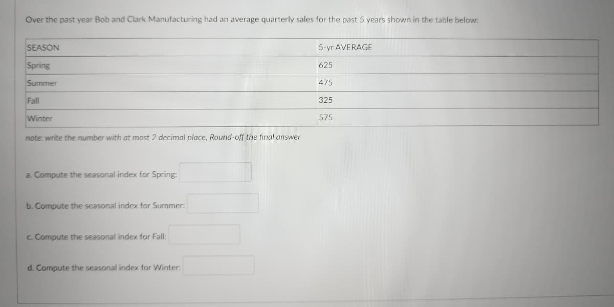 Over the past year Bob and Clark Manufacturing had an average quarterly sales for the past 5 years shown in the table below:
SEASON
5-yr AVERAGE
Spring
625
Summer
475
Fall
325
Winter
575
note: write the number with at most 2 decimal place, Round-off the final answer
a. Compute the seasonal index for Spring:
b. Compute the seasonal index for Summer:
c. Compute seasonal index Fall:
d. Compute the seasonal index for Winter: