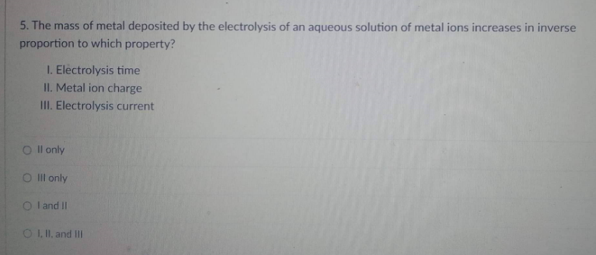 5. The mass of metal deposited by the electrolysis of an aqueous solution of metal ions increases in inverse
proportion to which property?
I. Electrolysis time
II. Metal ion charge
III. Electrolysis current
Oll only
O III only
OI and II
O I, II, and Ill