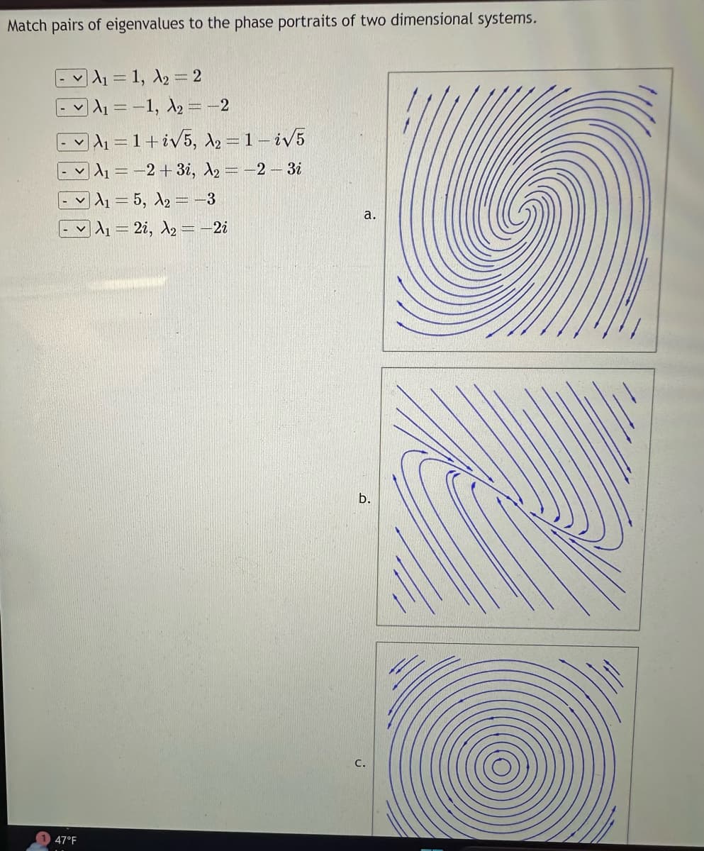 Match pairs of eigenvalues to the phase portraits of two dimensional systems.
47°F
A₁ = 1, A₂ = 2
A₁ = -1, A₂ = -2
A₁=1+i√5, A₂ = 1-i√√5
A₁ = -2+3i, A₂ = -2 -3i
A₁ = 5, A₂ = −3
A₁ = 2i, A₂=-2i
a.
b.
C.