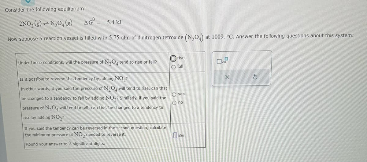 Consider the following equilibrium:
2NO₂ (g) N₂O4 (g)
Now suppose a reaction vessel is filled with 5.75 atm of dinitrogen tetroxide (N₂O4) at 1009. °C. Answer the following questions about this system:
AG =
-
= -5.4 kJ
Under these conditions, will the pressure of N₂O tend to rise or fall?
Is it possible to reverse this tendency by adding NO,?
In other words, if you said the pressure of N₂O4 will tend to rise, can that
be changed to a tendency to fall by adding NO₂ Similarly, if you said the
pressure of N₂O₂ will tend to fall, can that be changed to a tendency to
rise by adding NO₂?
If you said the tendency can be reversed in the second question, calculate
the minimum pressure of NO₂ needed to reverse it.
Round your answer to 2 significant digits.
Ⓒrise
Ofall
yes
Ono
atm
X
$