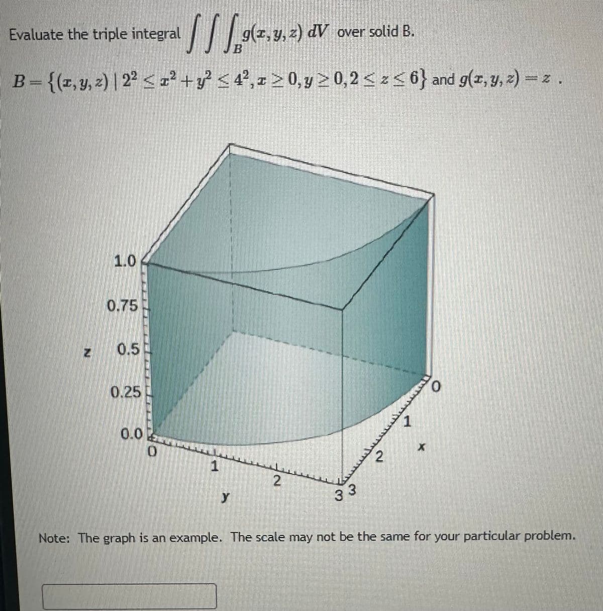 [ ] [ 9(2, 3, 2) dV : over solid B.
B = {(1, y, z) | 2² ≤ 1² + y² ≤ 4²,1 ≥ 0, y ≥ 0,2 ≤ z≤6} and g(x, y, z)=z.
Evaluate the triple integral
P
1.0
0.75
0.5
0.25
0.02
1
Y
2
33
2
لسعيد
1
*****
0
Note: The graph is an example. The scale may not be the same for your particular problem.