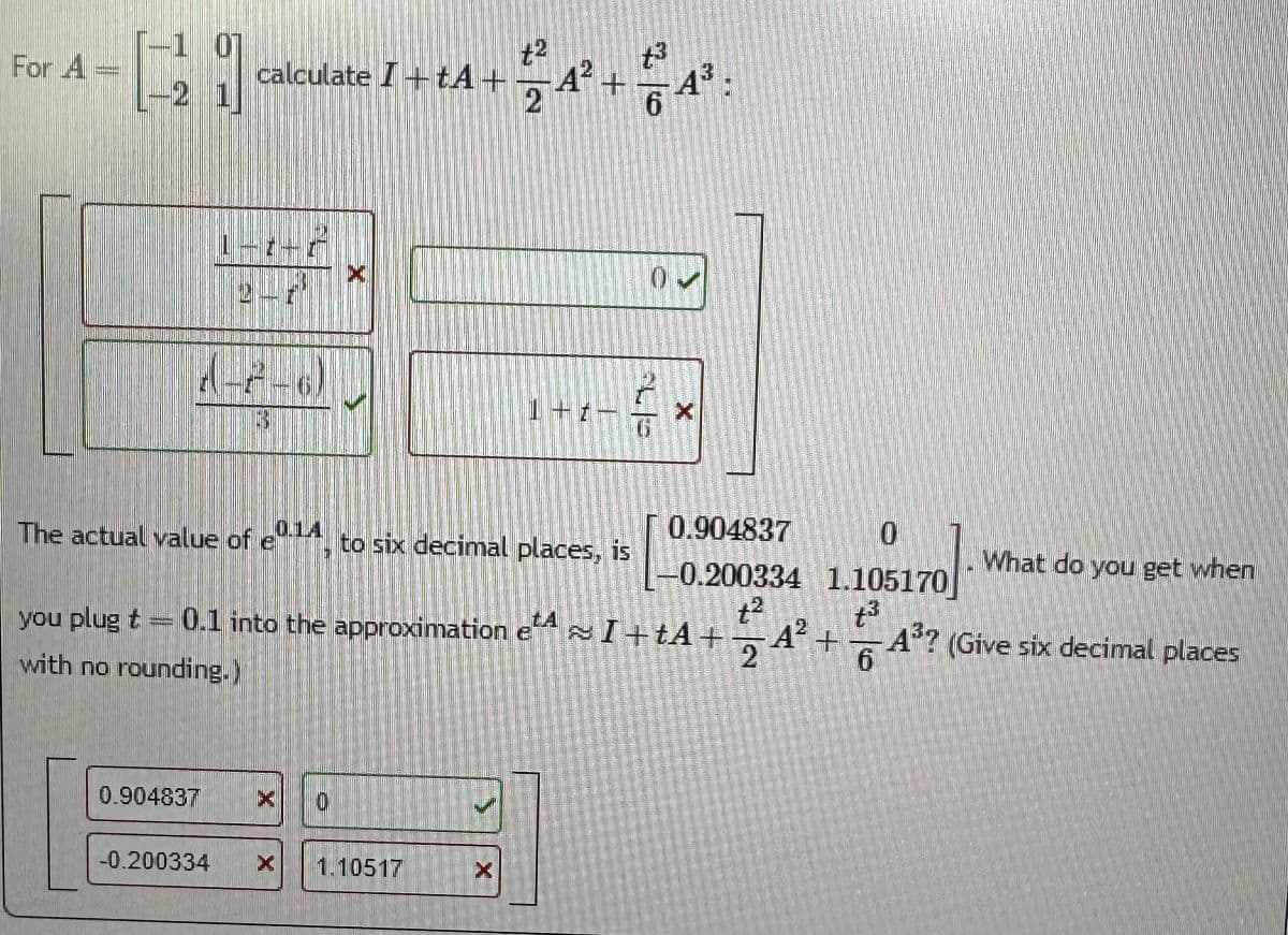 For A
-1 01
-21 calculate I + A+
2-F
1-2-6)
0.904837
-0.200334
X
10
The actual value of e014, to six decimal places, is
you plug t = 0.1 into the approximation etAI+tA+
with no rounding.)
1.10517
+3
224² +4²³:
6
X
1+t-
0
X
0.904837
0
-0.200334 1.105170
t²
+3
24²
What do you get when
A³? (Give six decimal places