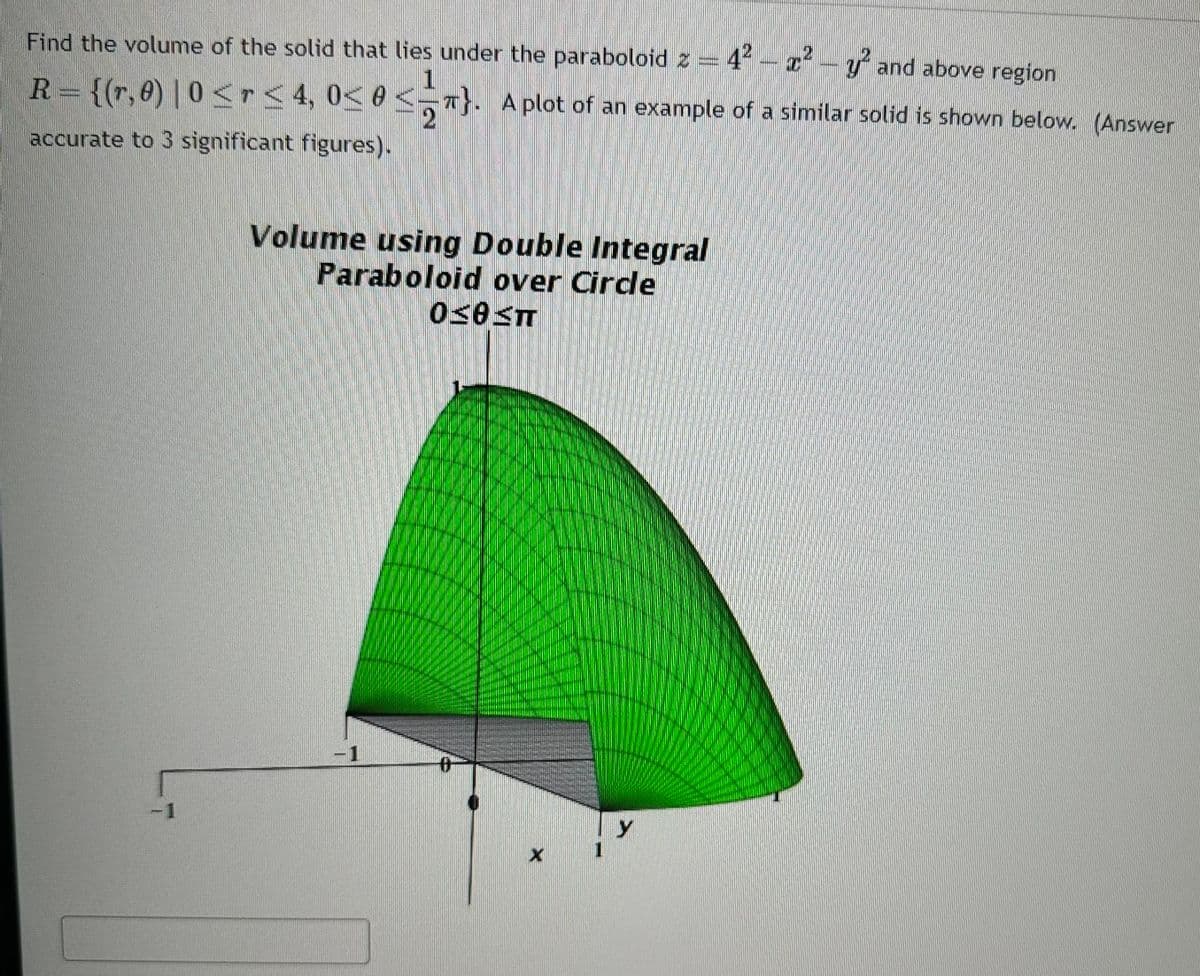 Find the volume of the solid that lies under the paraboloid z = 4² - x² - y² and above region
R = {(r,0) | 0 ≤ r ≤ 4, 0≤ 0 ≤ 5T}.
<
accurate to 3 significant figures).
-1
Volume using Double Integral
Paraboloid over Circle
0305T
-1
A plot of an example of a similar solid is shown below. (Answer
#
X
y