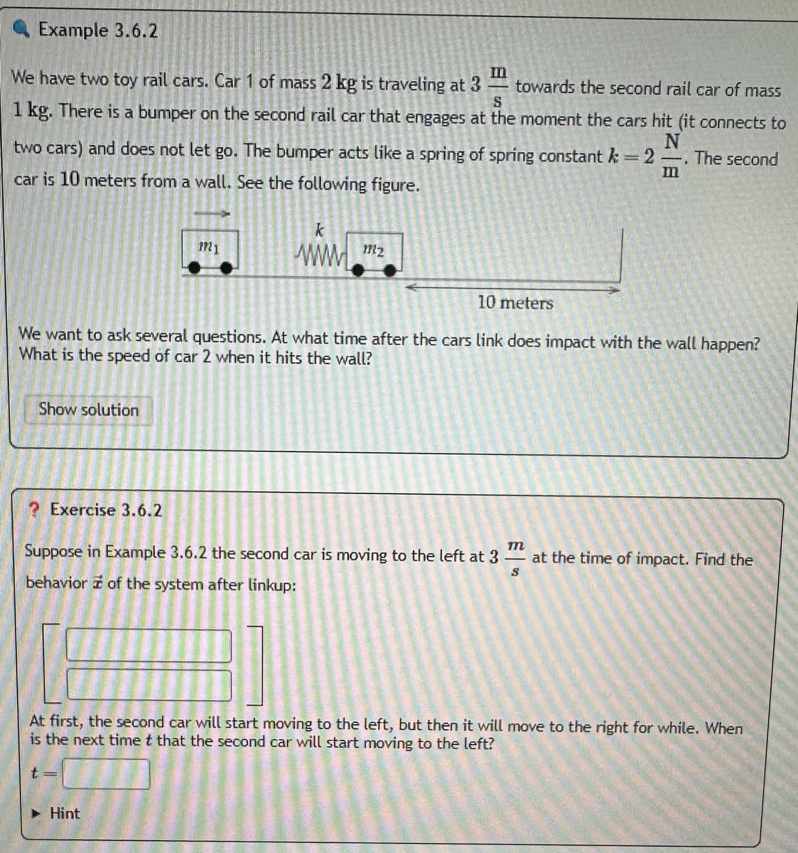Example 3.6.2
We have two toy rail cars. Car 1 of mass 2 kg is traveling at 3
towards the second rail car of mass
S
1 kg. There is a bumper on the second rail car that engages at the moment the cars hit (it connects to
two cars) and does not let go. The bumper acts like a spring of spring constant k =2. The second
N
car is 10 meters from a wall. See the following figure.
Show solution
10 meters
We want to ask several questions. At what time after the cars link does impact with the wall happen?
What is the speed of car 2 when it hits the wall?
Exercise 3.6.2
PP21
k
www.mz
m
Suppose in Example 3.6.2 the second car is moving to the left at 3 - at the time of impact. Find the
behavior of the system after linkup:
S
Hint
At first, the second car will start moving to the left, but then it will move to the right for while. When
is the next time t that the second car will start moving to the left?
